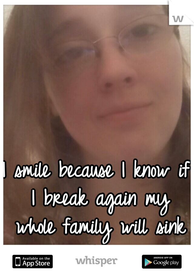 I smile because I know if I break again my whole family will sink with me.