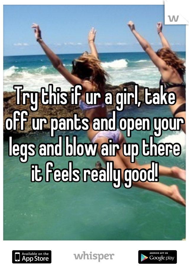 Try this if ur a girl, take off ur pants and open your legs and blow air up there it feels really good!