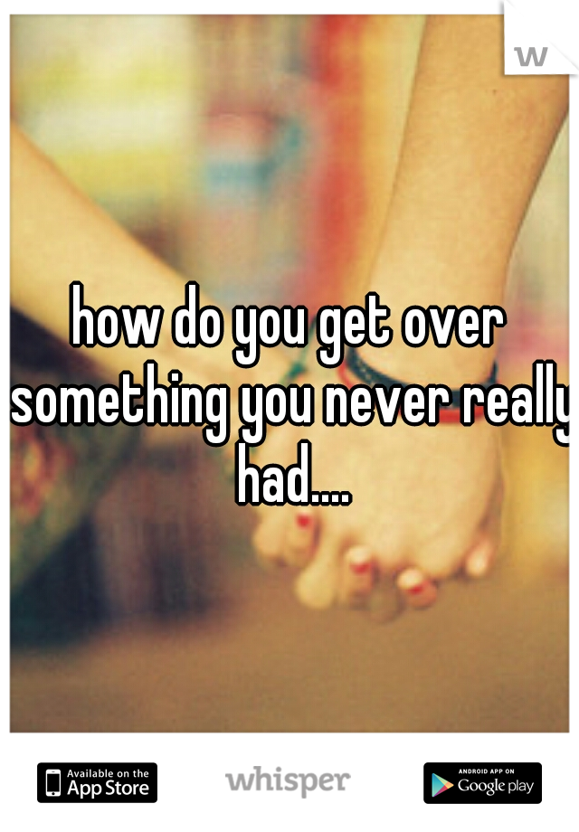 how do you get over something you never really had....