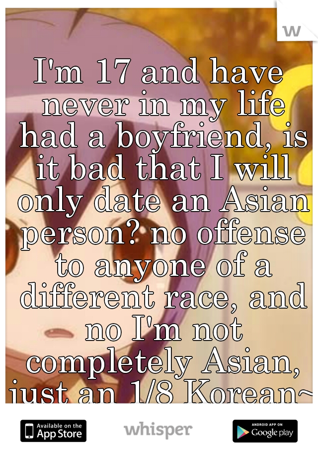 I'm 17 and have never in my life had a boyfriend, is it bad that I will only date an Asian person? no offense to anyone of a different race, and no I'm not completely Asian, just an 1/8 Korean~