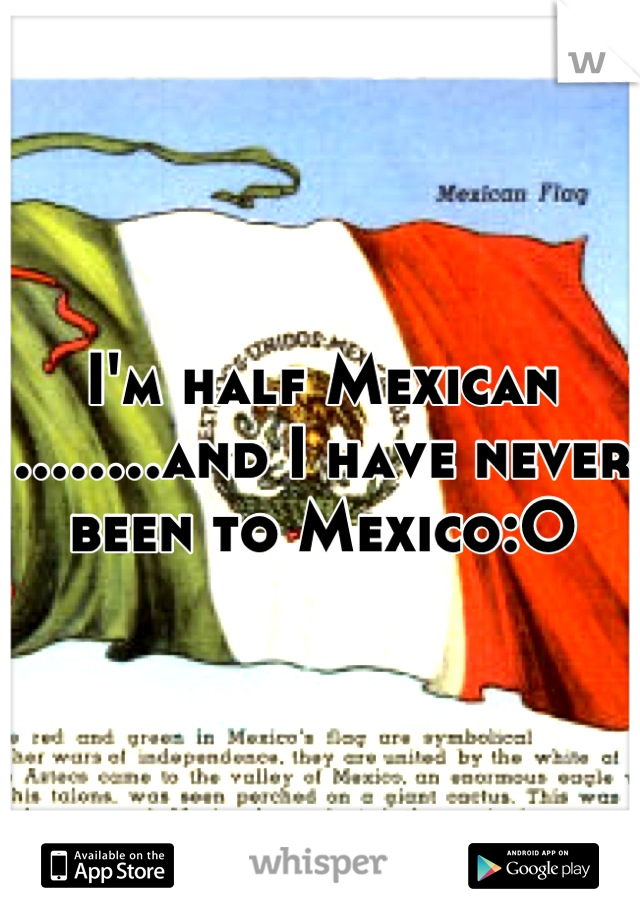 I'm half Mexican ........and I have never been to Mexico:O