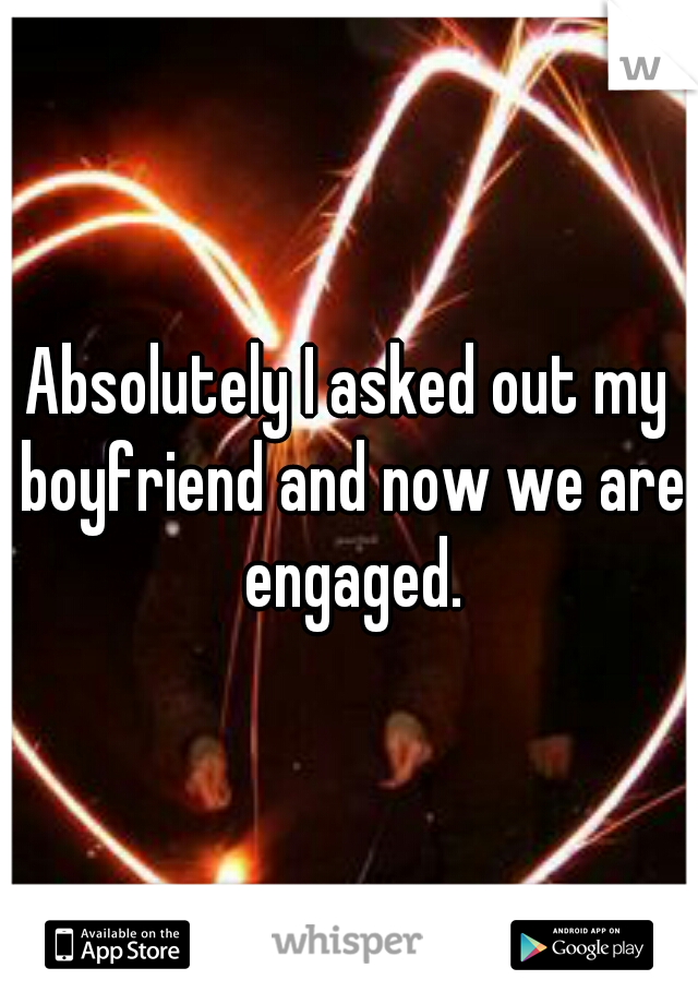 Absolutely I asked out my boyfriend and now we are engaged.