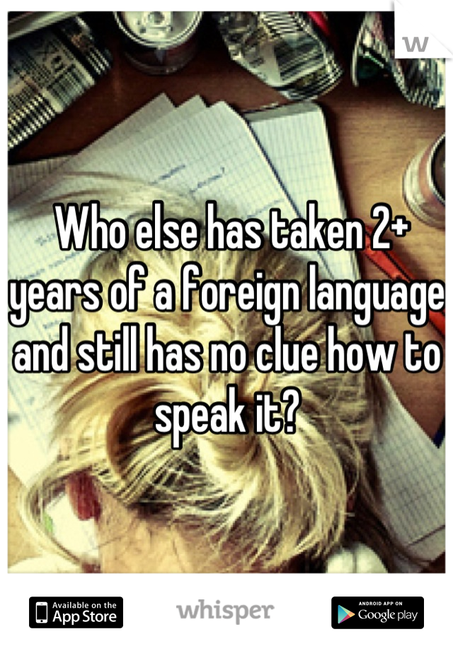  Who else has taken 2+ years of a foreign language and still has no clue how to speak it?