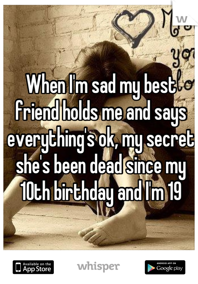 When I'm sad my best friend holds me and says everything's ok, my secret she's been dead since my 10th birthday and I'm 19