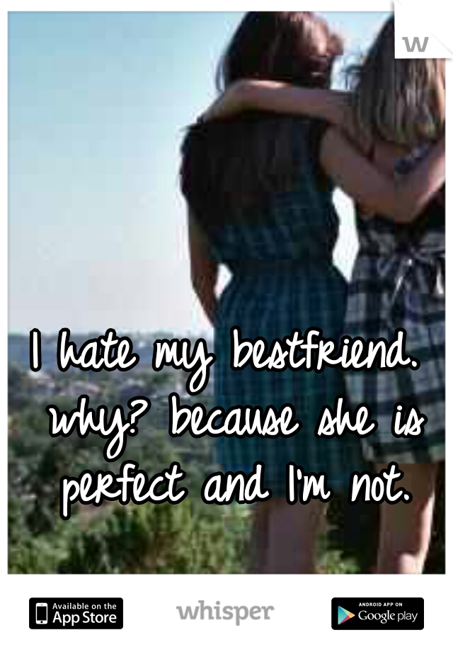 I hate my bestfriend. why? because she is perfect and I'm not.