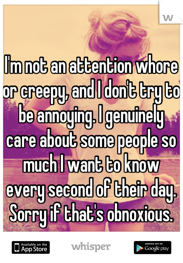 I'm not an attention whore or creepy, and I don't try to be annoying. I genuinely care about some people so much I want to know every second of their day. Sorry if that's obnoxious.