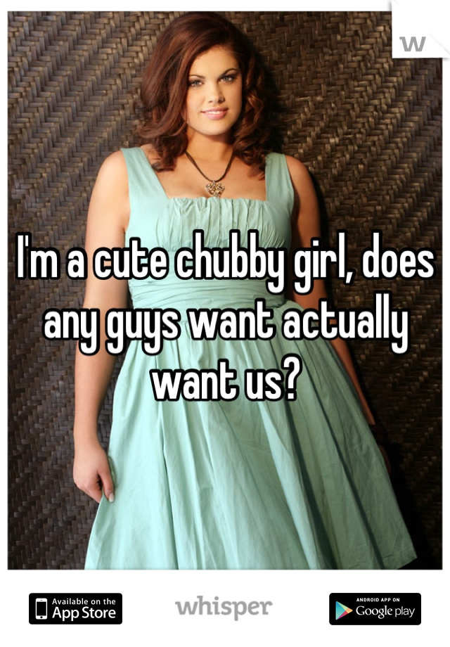 I'm a cute chubby girl, does any guys want actually want us?