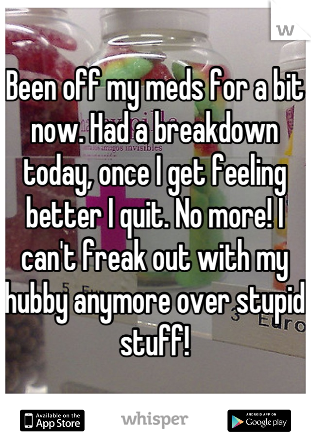 Been off my meds for a bit now. Had a breakdown today, once I get feeling better I quit. No more! I can't freak out with my hubby anymore over stupid stuff!