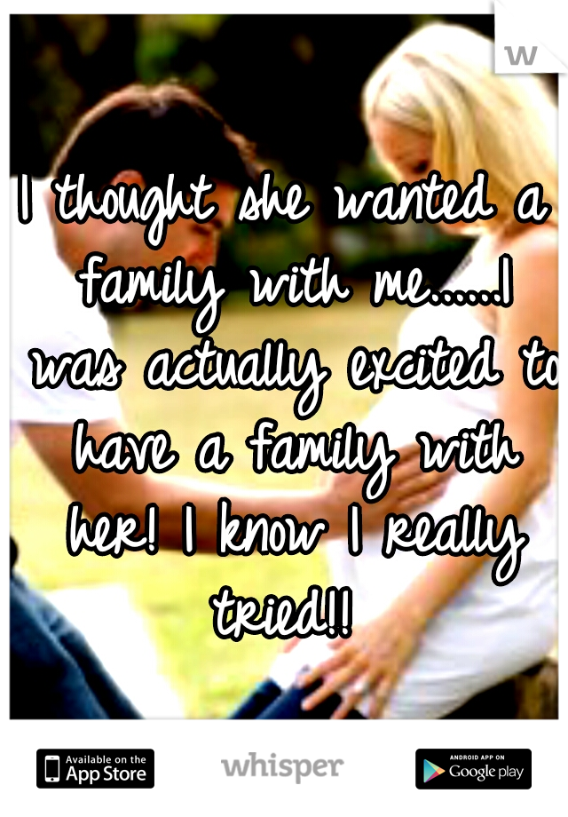 I thought she wanted a family with me......I was actually excited to have a family with her! I know I really tried!! 