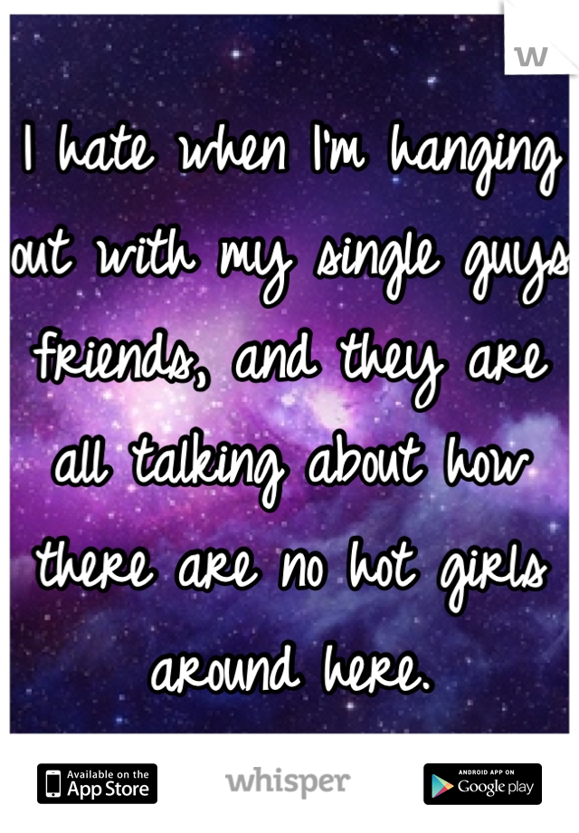 I hate when I'm hanging out with my single guys friends, and they are all talking about how there are no hot girls around here.