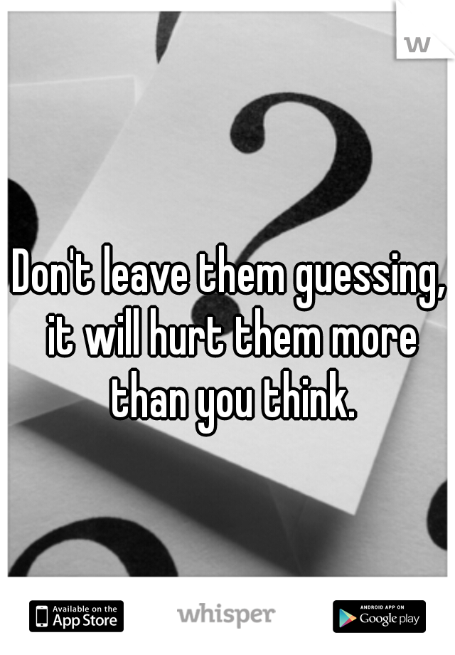 Don't leave them guessing, it will hurt them more than you think.