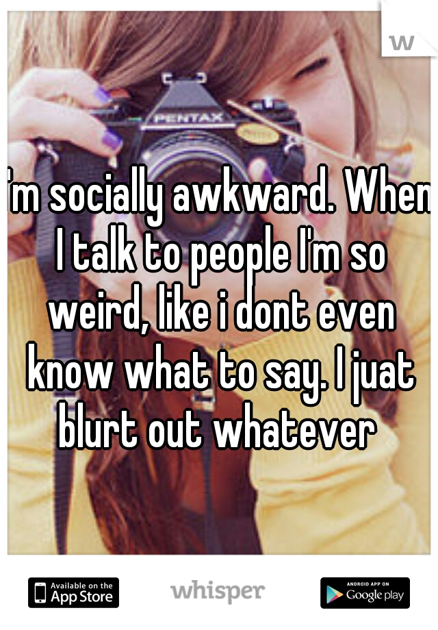 I'm socially awkward. When I talk to people I'm so weird, like i dont even know what to say. I juat blurt out whatever 