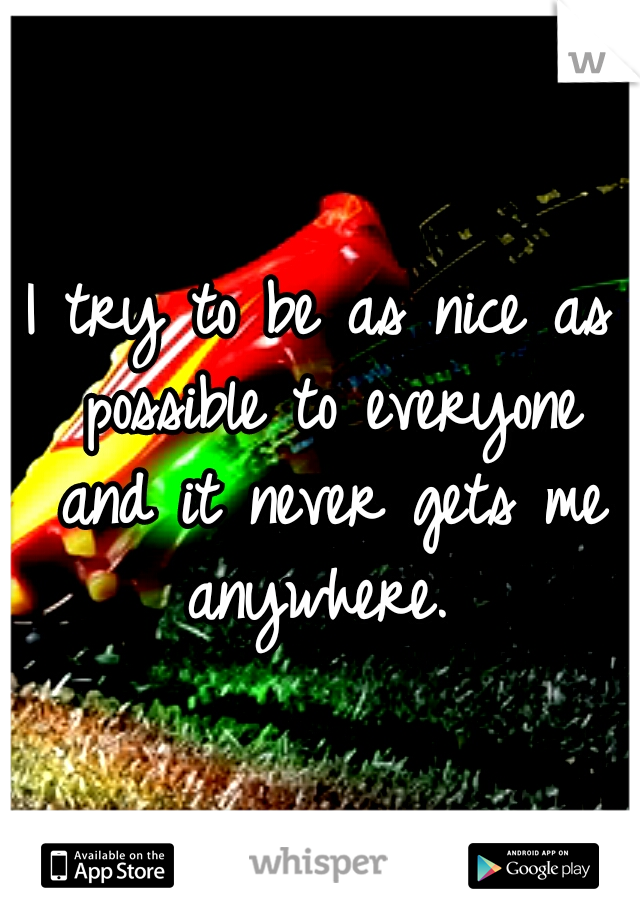 I try to be as nice as possible to everyone and it never gets me anywhere. 