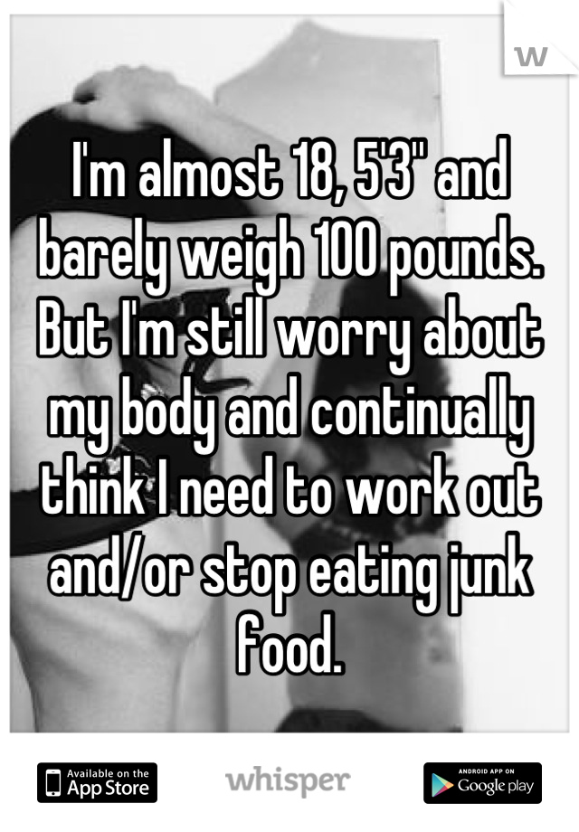 I'm almost 18, 5'3'' and barely weigh 100 pounds. But I'm still worry about my body and continually think I need to work out and/or stop eating junk food.