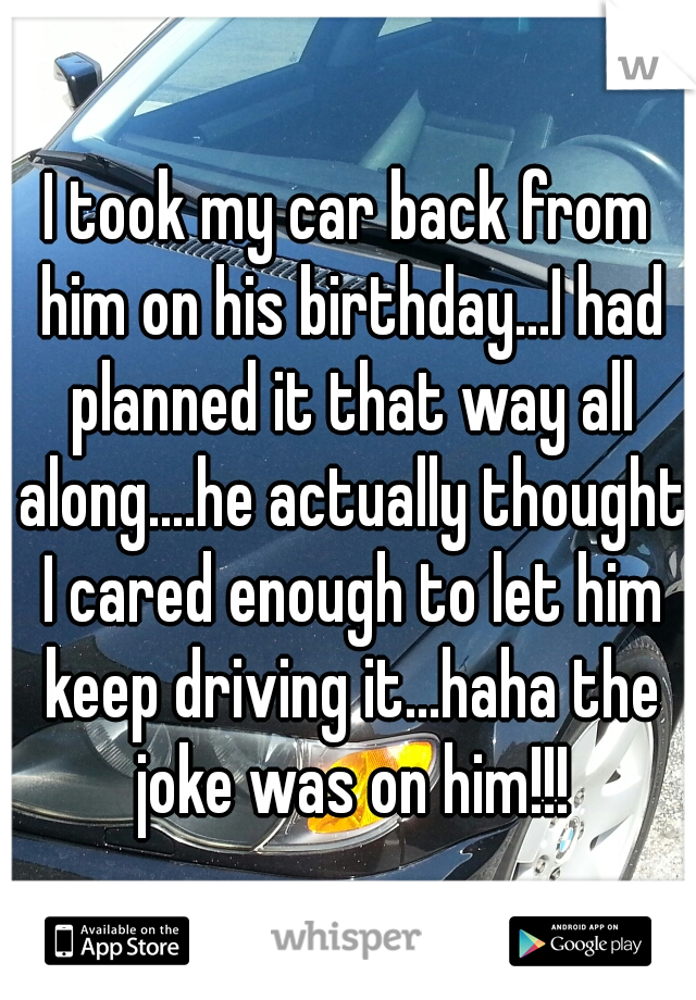 I took my car back from him on his birthday...I had planned it that way all along....he actually thought I cared enough to let him keep driving it...haha the joke was on him!!!