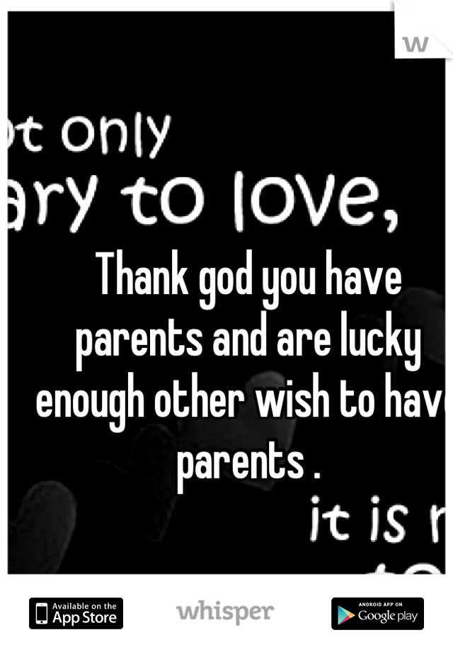 Thank god you have parents and are lucky enough other wish to have parents .