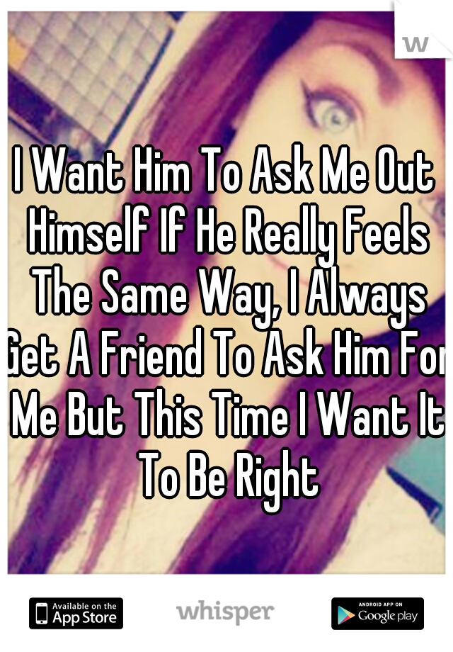 I Want Him To Ask Me Out Himself If He Really Feels The Same Way, I Always Get A Friend To Ask Him For Me But This Time I Want It To Be Right