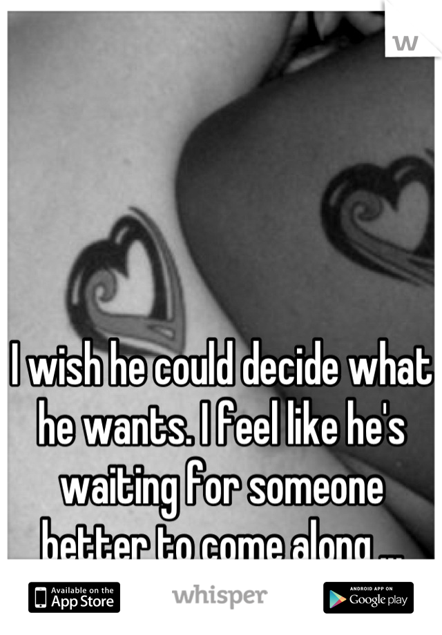 I wish he could decide what he wants. I feel like he's waiting for someone better to come along ...