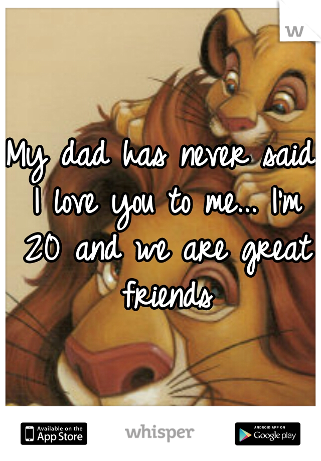 My dad has never said I love you to me... I'm 20 and we are great friends