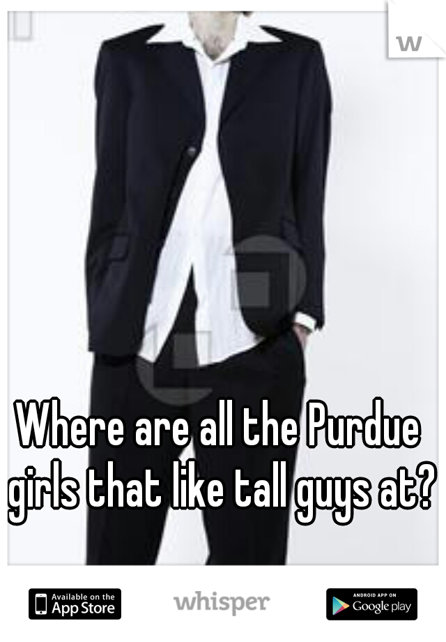 Where are all the Purdue girls that like tall guys at?