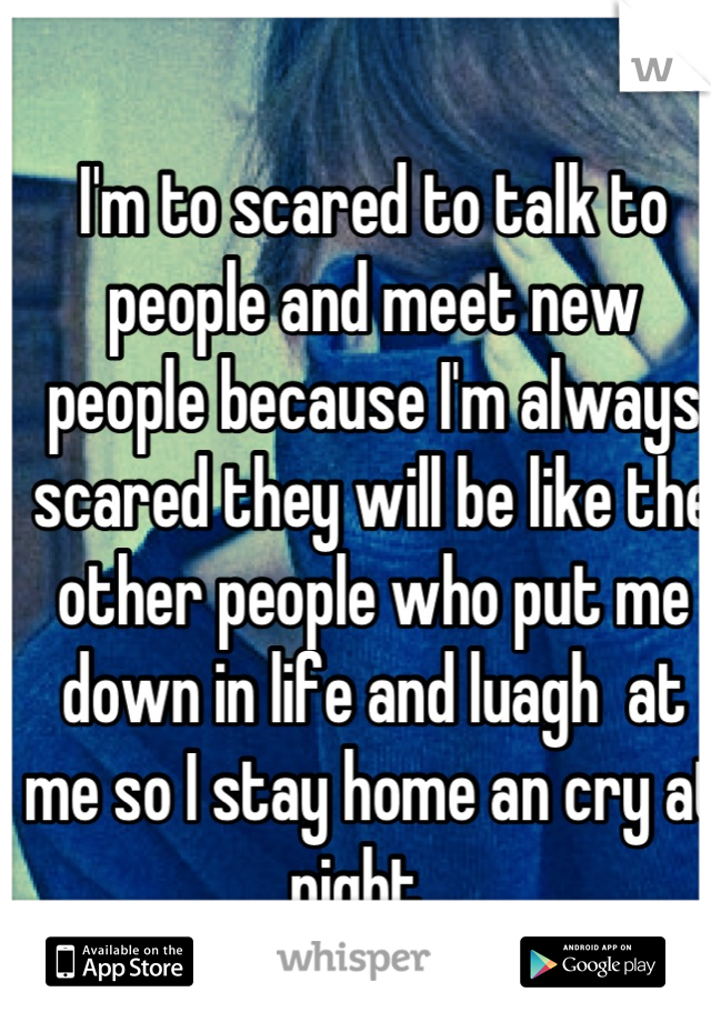 I'm to scared to talk to people and meet new people because I'm always scared they will be like the other people who put me down in life and luagh  at me so I stay home an cry at night ..