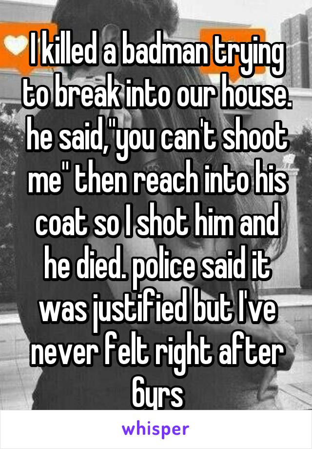 I killed a badman trying to break into our house. he said,"you can't shoot me" then reach into his coat so I shot him and he died. police said it was justified but I've never felt right after 6yrs