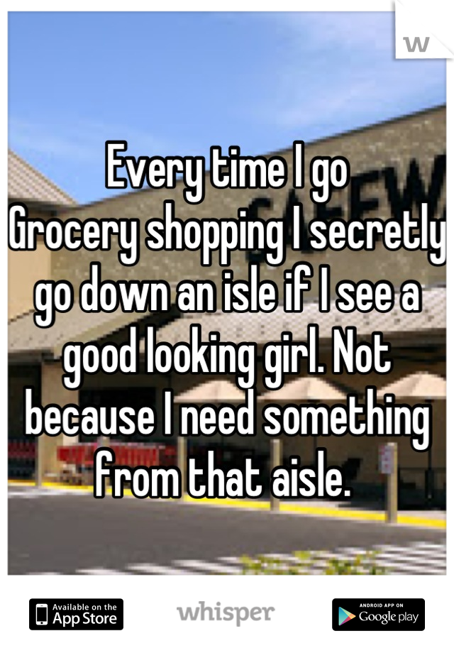 Every time I go
Grocery shopping I secretly go down an isle if I see a good looking girl. Not because I need something from that aisle. 