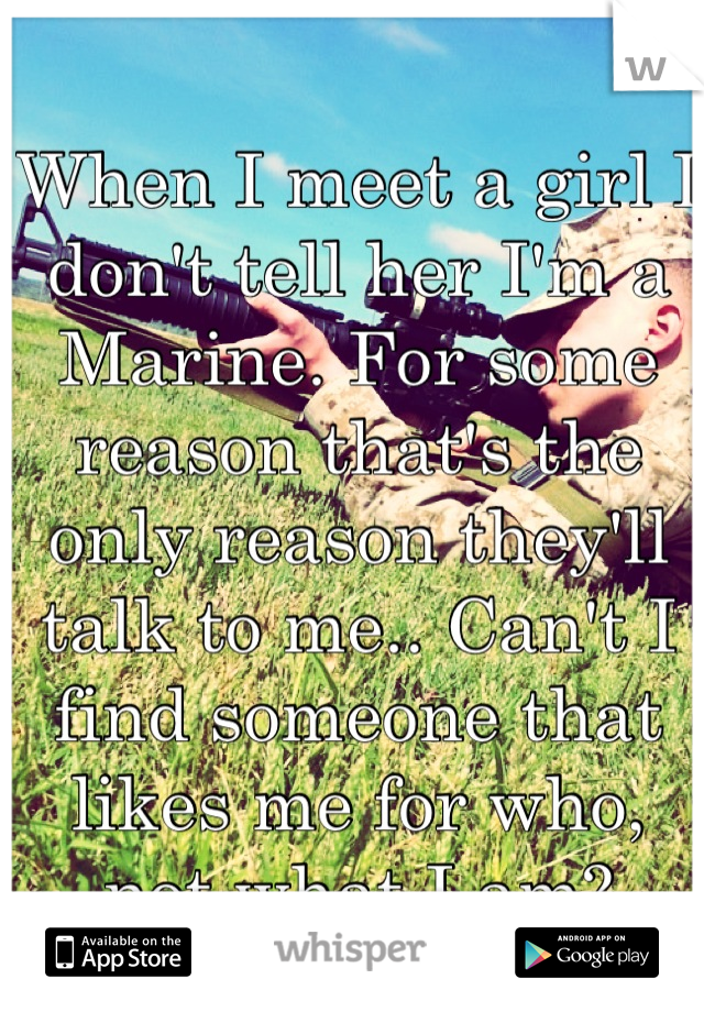 When I meet a girl I don't tell her I'm a Marine. For some reason that's the only reason they'll talk to me.. Can't I find someone that likes me for who, not what I am?