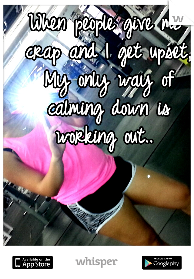 When people give me crap and I get upset, My only way of calming down is working out.. 