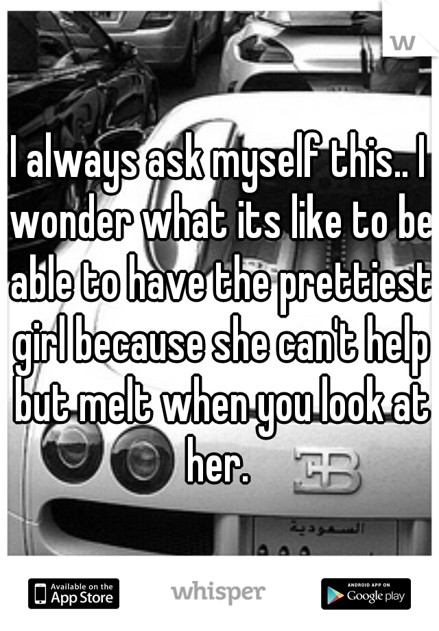 I always ask myself this.. I wonder what its like to be able to have the prettiest girl because she can't help but melt when you look at her. 