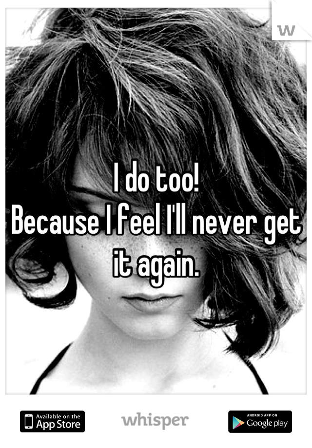 I do too!
Because I feel I'll never get it again.