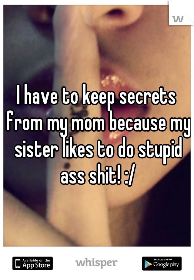 I have to keep secrets from my mom because my sister likes to do stupid ass shit! :/