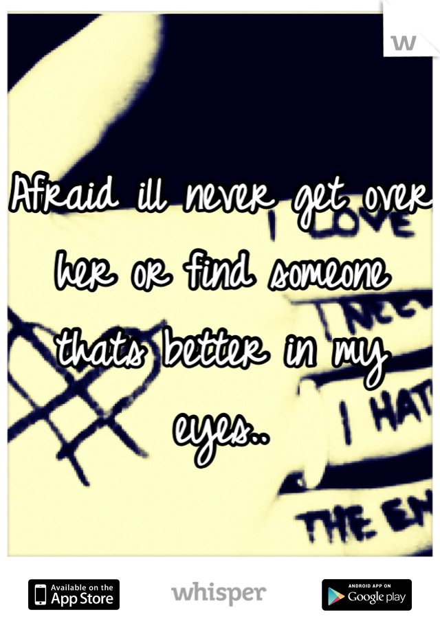 Afraid ill never get over her or find someone thats better in my eyes..