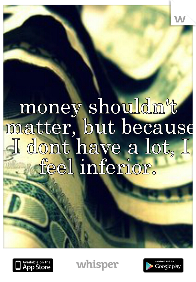 money shouldn't matter, but because I dont have a lot, I feel inferior. 