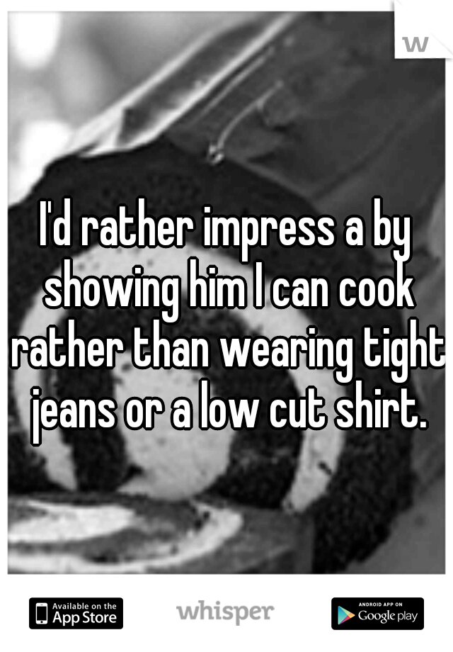 I'd rather impress a by showing him I can cook rather than wearing tight jeans or a low cut shirt.