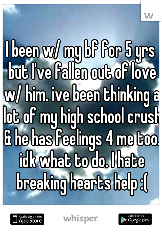 I been w/ my bf for 5 yrs but I've fallen out of love w/ him. ive been thinking a lot of my high school crush & he has feelings 4 me too. idk what to do. I hate breaking hearts help :(