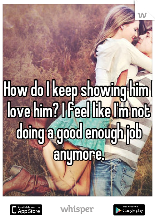 How do I keep showing him I love him? I feel like I'm not doing a good enough job anymore. 


It's not his fault, it's all me. 