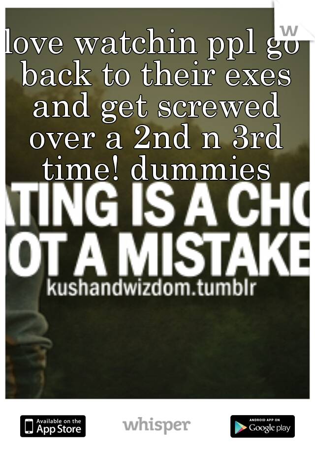 love watchin ppl go back to their exes and get screwed over a 2nd n 3rd time! dummies