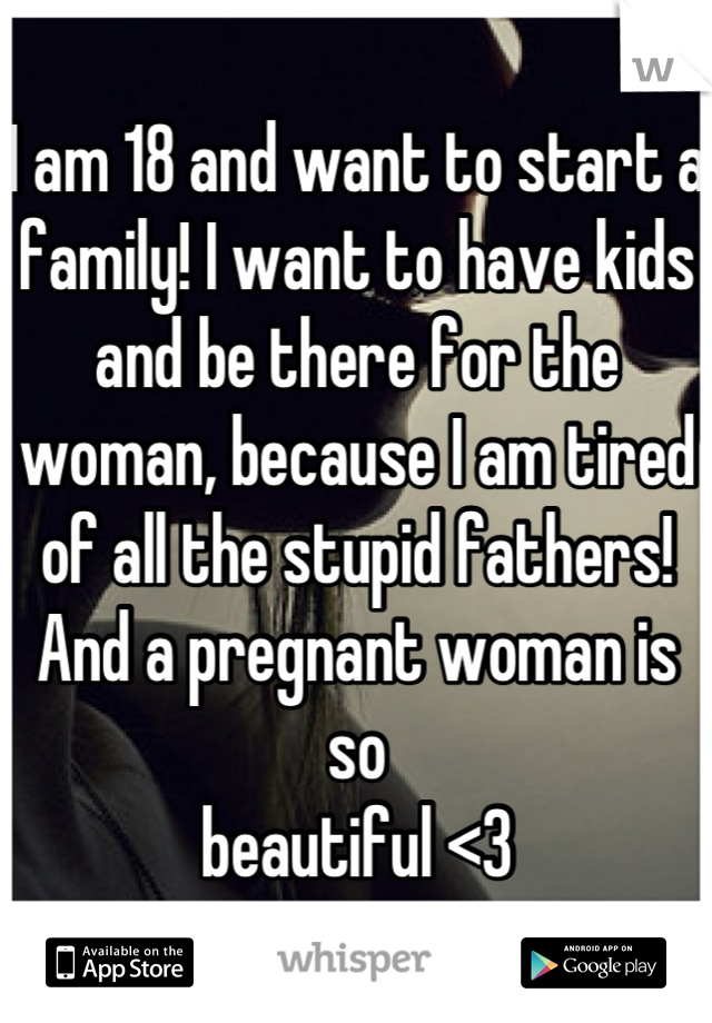 I am 18 and want to start a family! I want to have kids and be there for the woman, because I am tired of all the stupid fathers! And a pregnant woman is so
beautiful <3