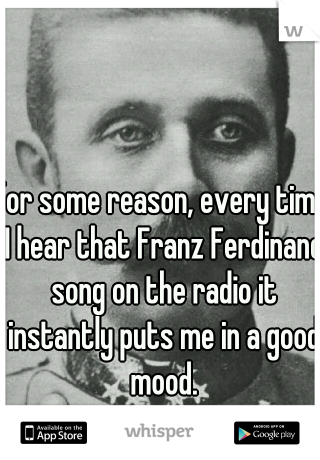 For some reason, every time I hear that Franz Ferdinand song on the radio it instantly puts me in a good mood.