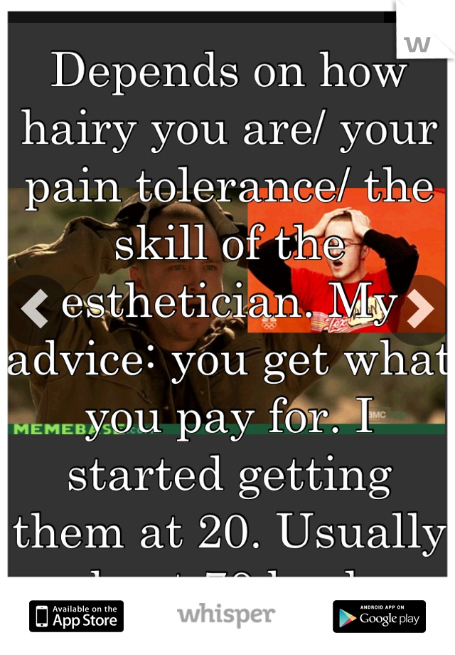 Depends on how hairy you are/ your pain tolerance/ the skill of the esthetician. My advice: you get what you pay for. I started getting them at 20. Usually about 70 bucks