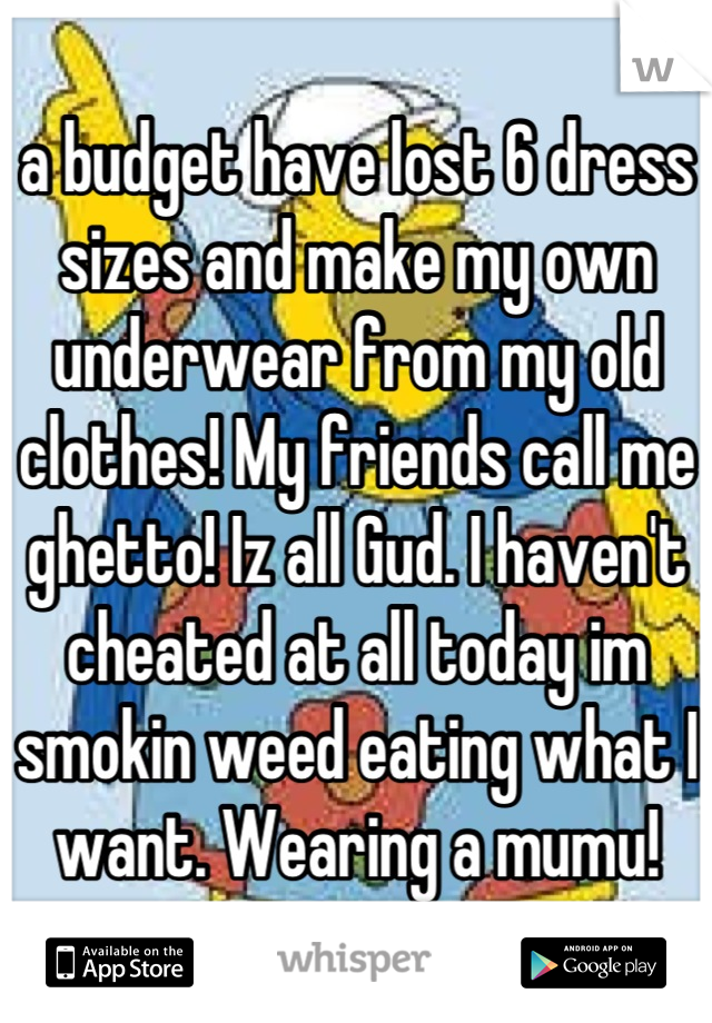 a budget have lost 6 dress sizes and make my own underwear from my old clothes! My friends call me ghetto! Iz all Gud. I haven't cheated at all today im smokin weed eating what I want. Wearing a mumu!