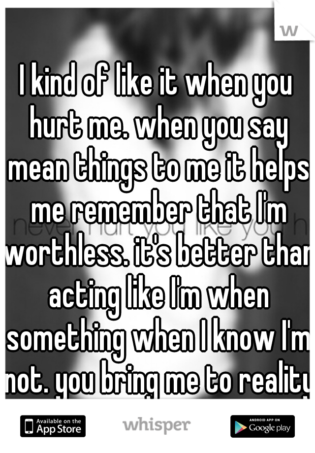 I kind of like it when you hurt me. when you say mean things to me it helps me remember that I'm worthless. it's better than acting like I'm when something when I know I'm not. you bring me to reality