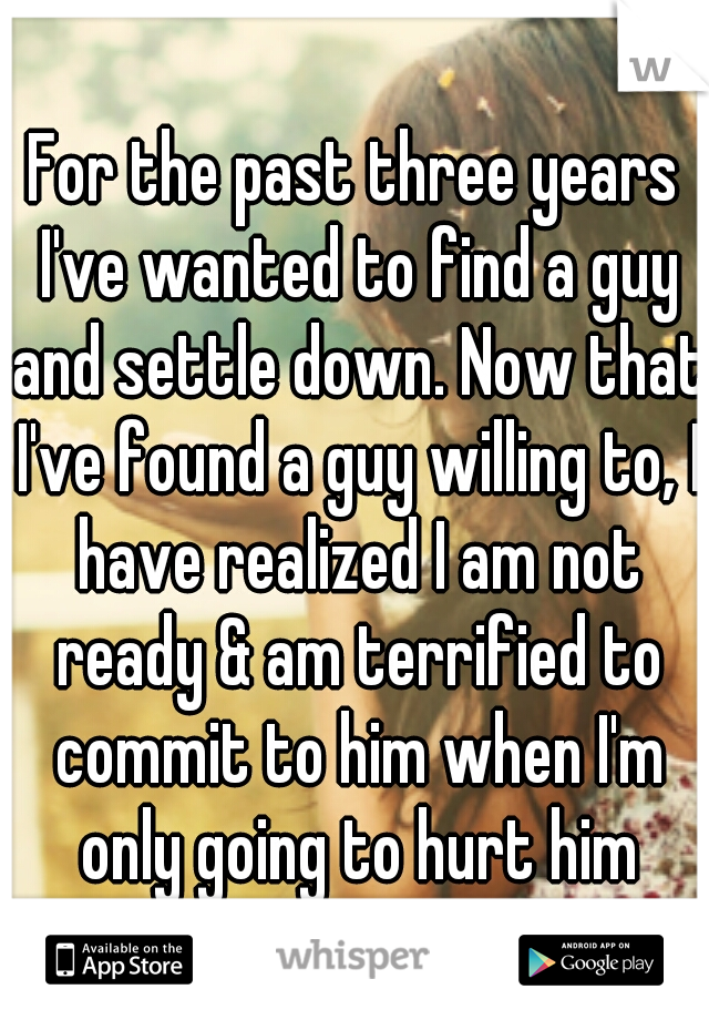 For the past three years I've wanted to find a guy and settle down. Now that I've found a guy willing to, I have realized I am not ready & am terrified to commit to him when I'm only going to hurt him