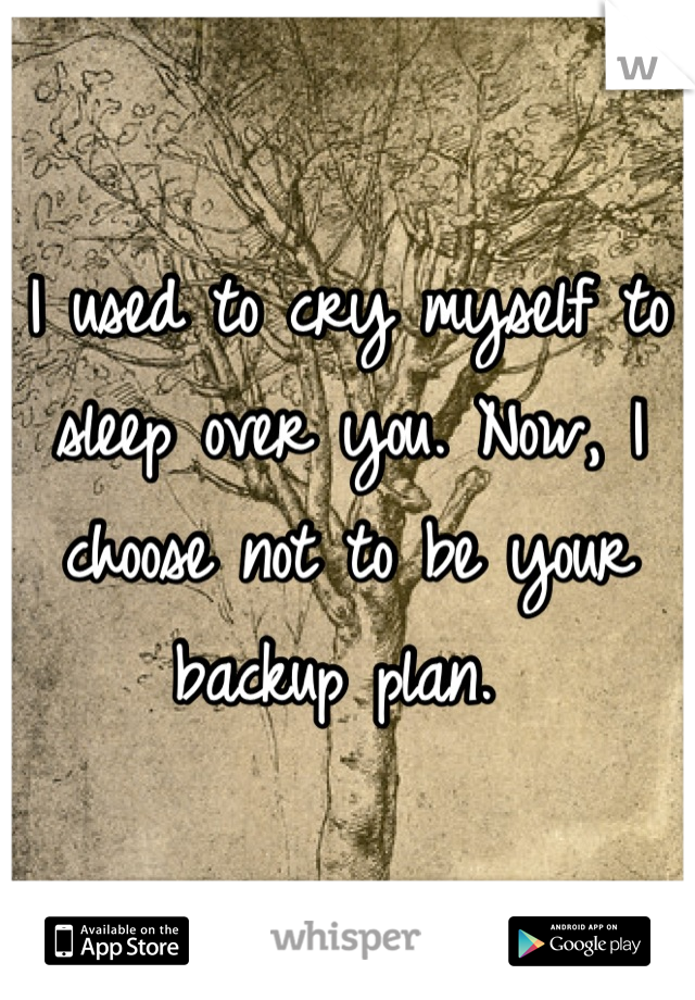 I used to cry myself to sleep over you. Now, I choose not to be your backup plan. 