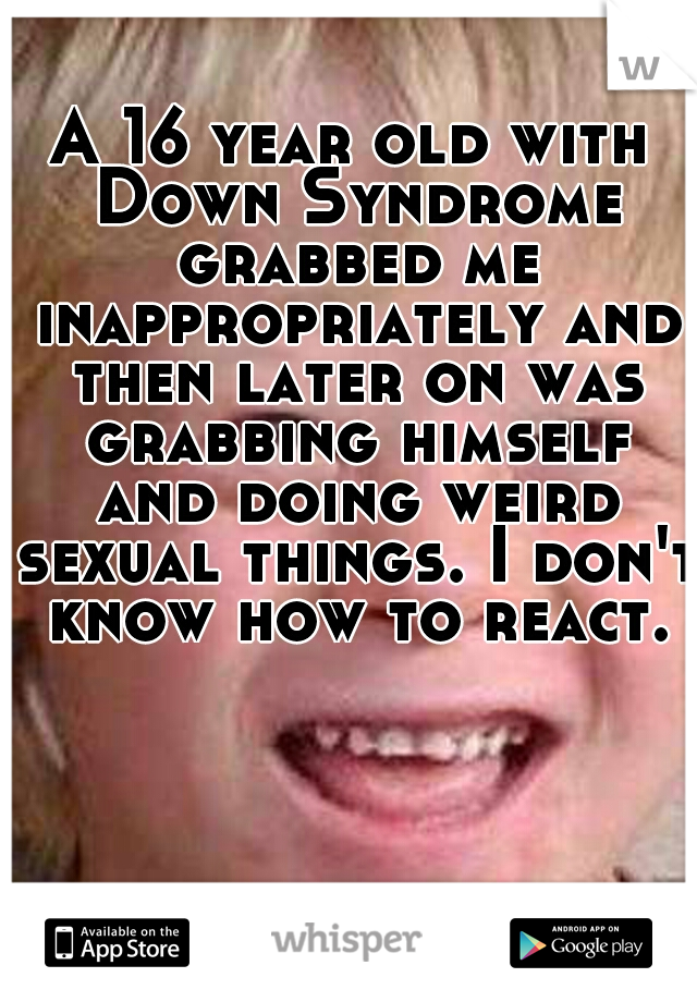 A 16 year old with Down Syndrome grabbed me inappropriately and then later on was grabbing himself and doing weird sexual things. I don't know how to react.