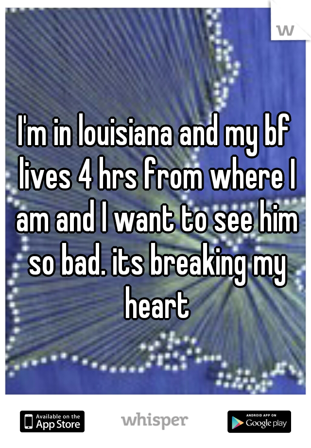 I'm in louisiana and my bf lives 4 hrs from where I am and I want to see him so bad. its breaking my heart