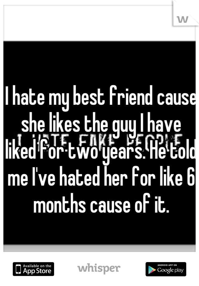 I hate my best friend cause she likes the guy I have liked for two years. He told me I've hated her for like 6 months cause of it.