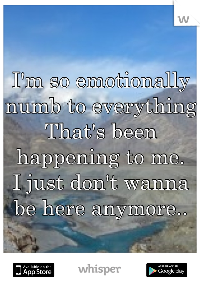 I'm so emotionally numb to everything
That's been happening to me.
I just don't wanna be here anymore..