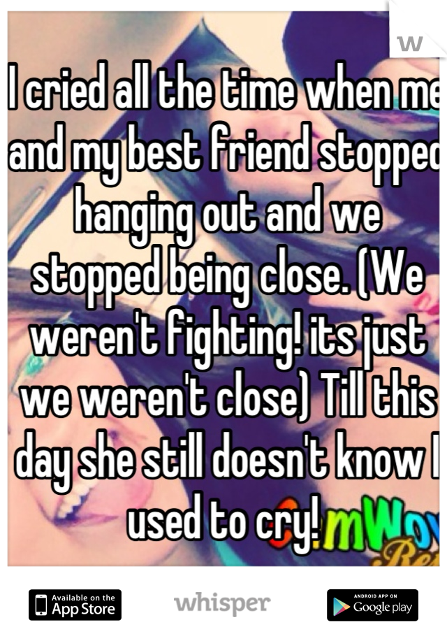 I cried all the time when me and my best friend stopped hanging out and we stopped being close. (We weren't fighting! its just we weren't close) Till this day she still doesn't know I used to cry! 